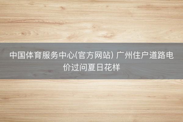 中国体育服务中心(官方网站) 广州住户道路电价过问夏日花样