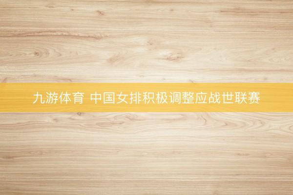 九游体育 中国女排积极调整应战世联赛