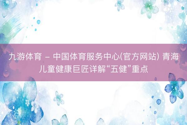 九游体育 - 中国体育服务中心(官方网站) 青海儿童健康巨匠详解“五健”重点