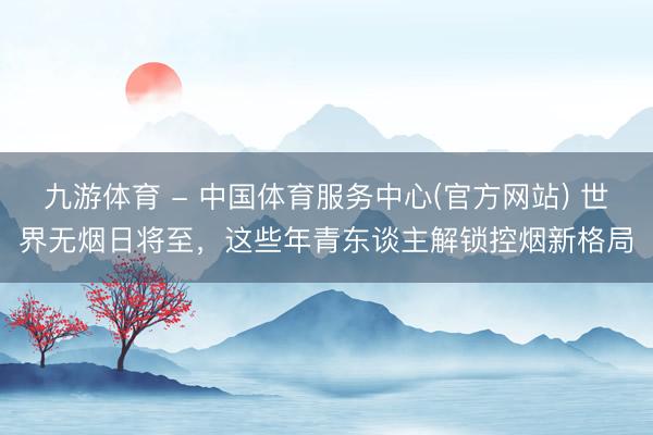 九游体育 - 中国体育服务中心(官方网站) 世界无烟日将至，这些年青东谈主解锁控烟新格局