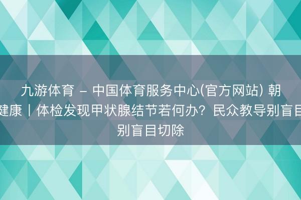 九游体育 - 中国体育服务中心(官方网站) 朝“问”健康丨体检发现甲状腺结节若何办？民众教导别盲目切除
