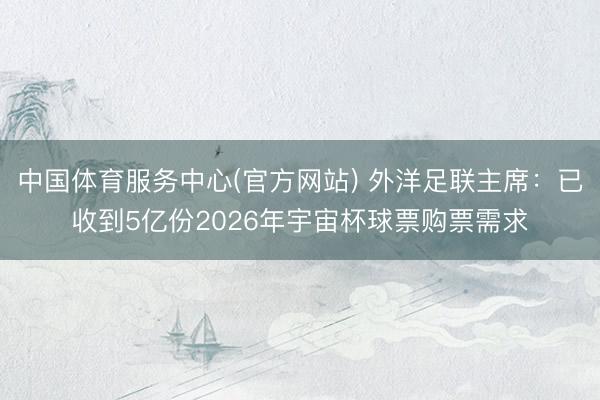 中国体育服务中心(官方网站) 外洋足联主席:已收到5亿份2026年宇宙杯球票购票需求