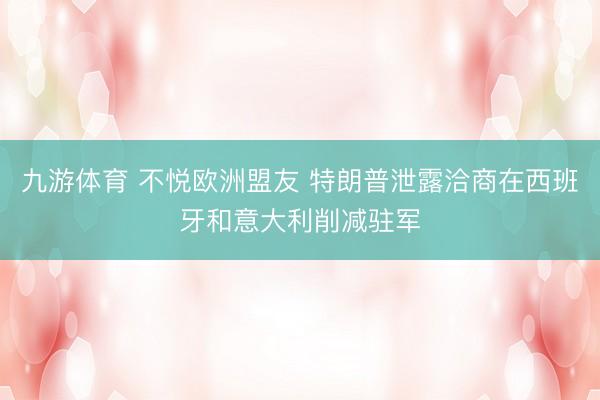 九游体育 不悦欧洲盟友 特朗普泄露洽商在西班牙和意大利削减驻军