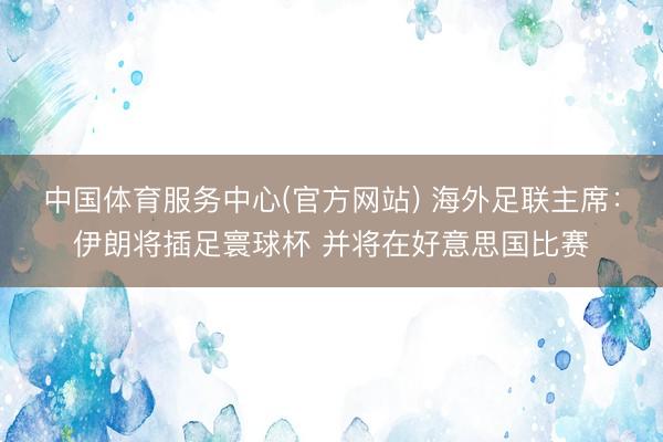 中国体育服务中心(官方网站) 海外足联主席：伊朗将插足寰球杯 并将在好意思国比赛