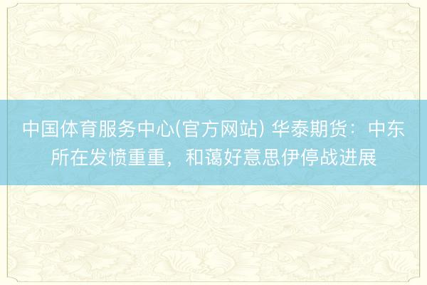 中国体育服务中心(官方网站) 华泰期货:中东所在发愤重重,和蔼好意思伊停战进展
