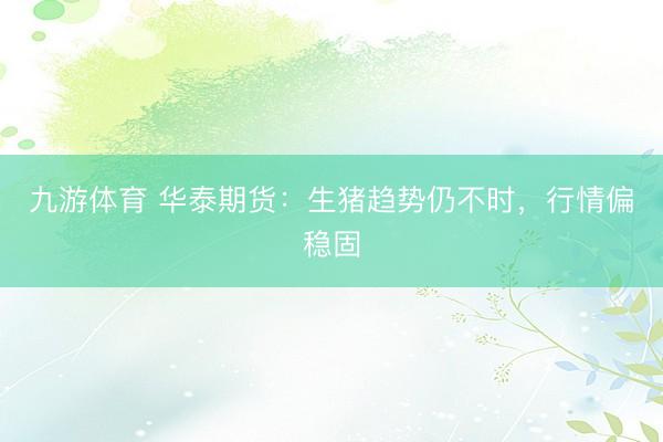 九游体育 华泰期货:生猪趋势仍不时,行情偏稳固