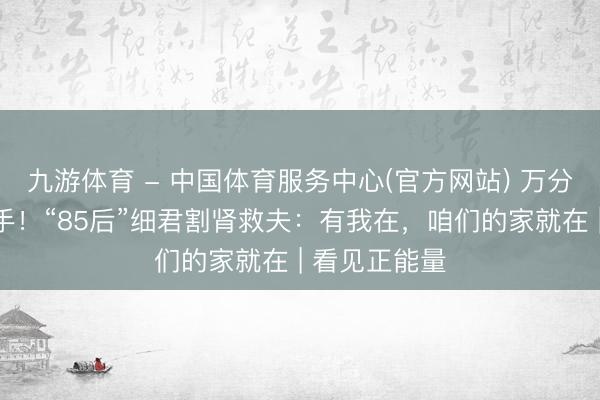 九游体育 - 中国体育服务中心(官方网站) 万分之一配型得手！“85后”细君割肾救夫：有我在，咱们的家就在 | 看见正能量