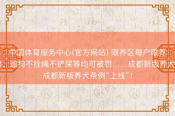 中国体育服务中心(官方网站) 限养区每户限养1只犬，虐狗、遛狗不拴绳不铲屎等均可被罚……成都新版养犬条例“上线”！