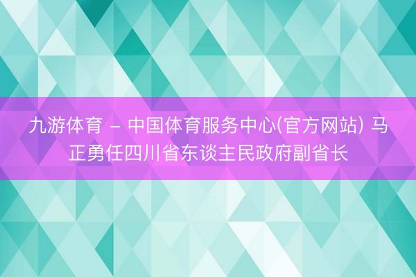 九游体育 - 中国体育服务中心(官方网站) 马正勇任四川省东谈主民政府副省长