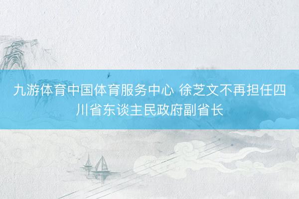 九游体育中国体育服务中心 徐芝文不再担任四川省东谈主民政府副省长