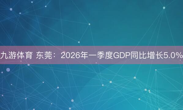 九游体育 东莞:2026年一季度GDP同比增长5.0%