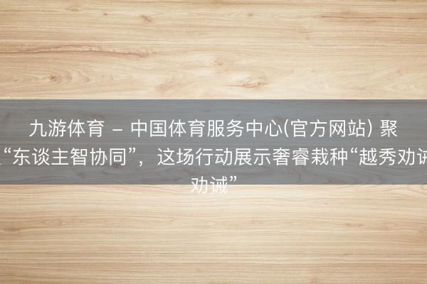 九游体育 - 中国体育服务中心(官方网站) 聚焦“东谈主智协同”,这场行动展示奢睿栽种“越秀劝诫”
