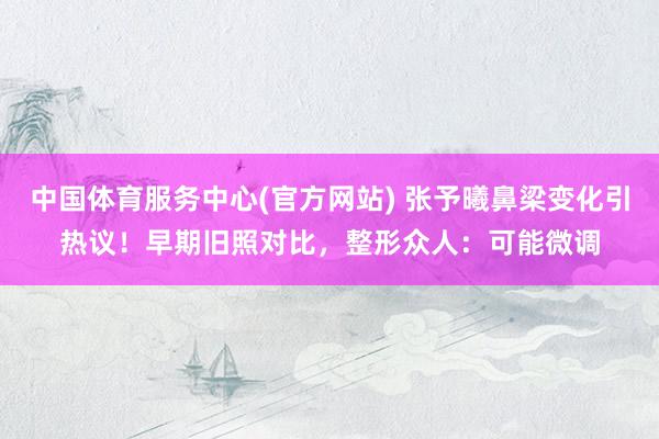 中国体育服务中心(官方网站) 张予曦鼻梁变化引热议!早期旧照对比,整形众人:可能微调