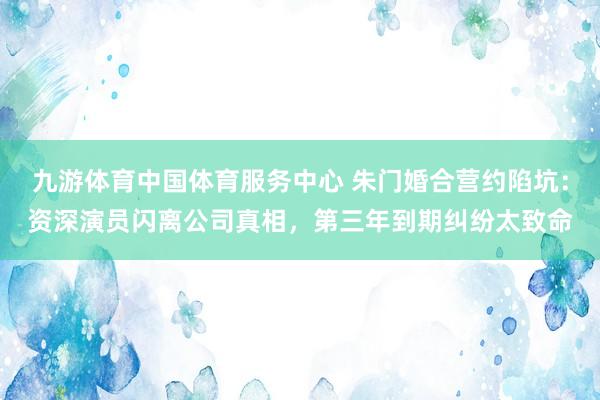 九游体育中国体育服务中心 朱门婚合营约陷坑：资深演员闪离公司真相，第三年到期纠纷太致命