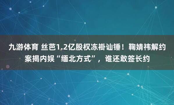 九游体育 丝芭1.2亿股权冻褂讪锤！鞠婧祎解约案揭内娱“缅北方式”，谁还敢签长约