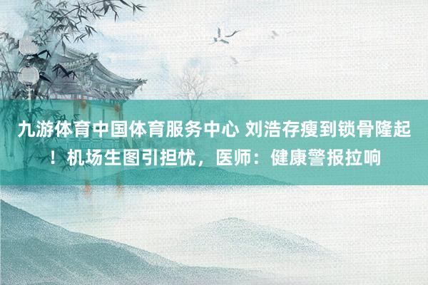九游体育中国体育服务中心 刘浩存瘦到锁骨隆起！机场生图引担忧，医师：健康警报拉响