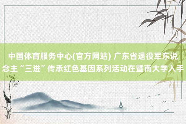 中国体育服务中心(官方网站) 广东省退役军东说念主“三进”传承红色基因系列活动在暨南大学入手