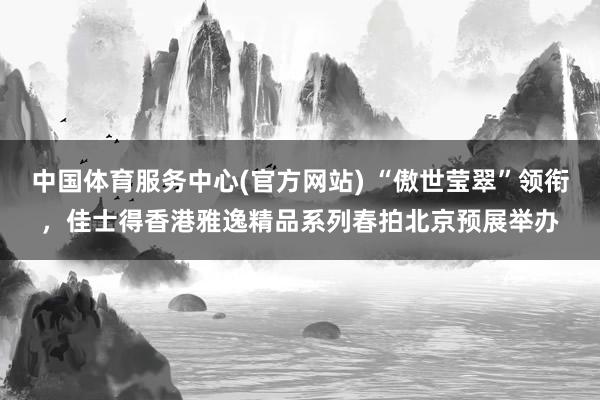 中国体育服务中心(官方网站) “傲世莹翠”领衔,佳士得香港雅逸精品系列春拍北京预展举办