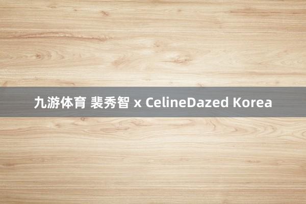 九游体育 裴秀智 x CelineDazed Korea