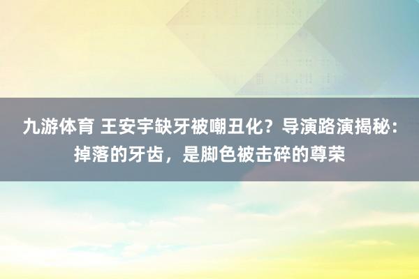 九游体育 王安宇缺牙被嘲丑化？导演路演揭秘：掉落的牙齿，是脚色被击碎的尊荣