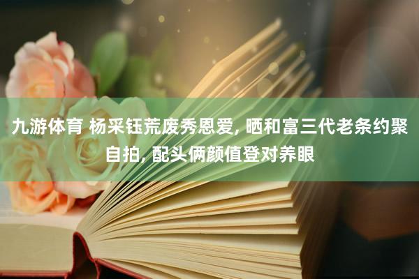 九游体育 杨采钰荒废秀恩爱， 晒和富三代老条约聚自拍， 配头俩颜值登对养眼