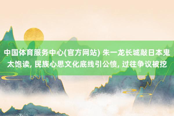 中国体育服务中心(官方网站) 朱一龙长城敲日本鬼太饱读， 民族心思文化底线引公愤， 过往争议被挖
