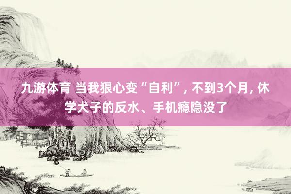 九游体育 当我狠心变“自利”， 不到3个月， 休学犬子的反水、手机瘾隐没了