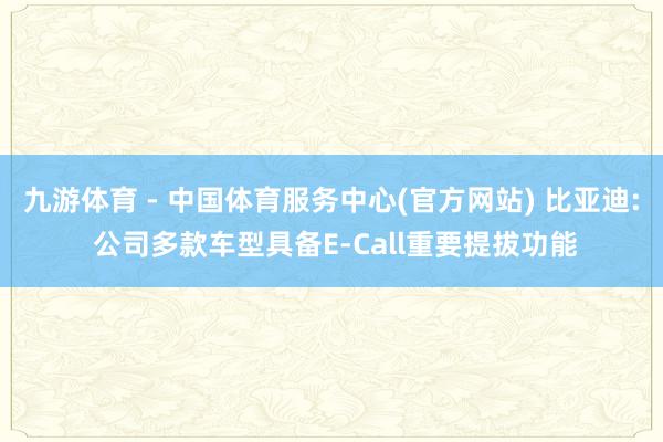 九游体育 - 中国体育服务中心(官方网站) 比亚迪: 公司多款车型具备E-Call重要提拔功能