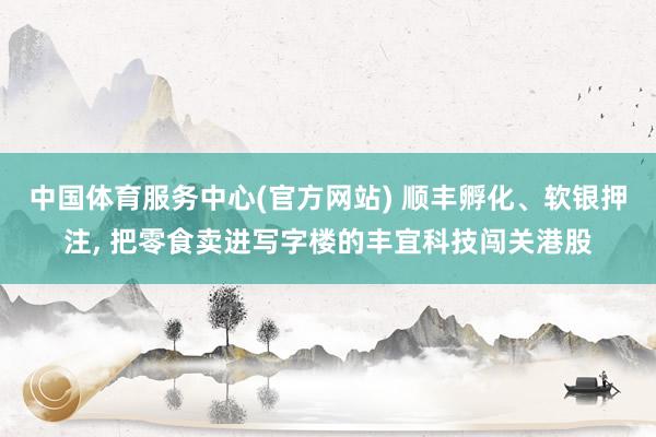 中国体育服务中心(官方网站) 顺丰孵化、软银押注， 把零食卖进写字楼的丰宜科技闯关港股