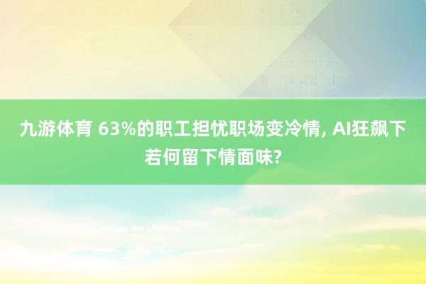 九游体育 63%的职工担忧职场变冷情， AI狂飙下若何留下情面味?