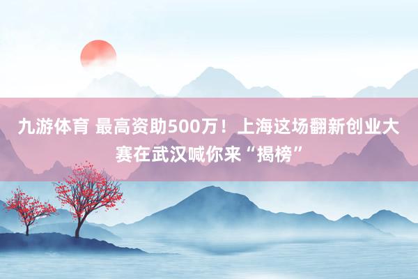 九游体育 最高资助500万！上海这场翻新创业大赛在武汉喊你来“揭榜”
