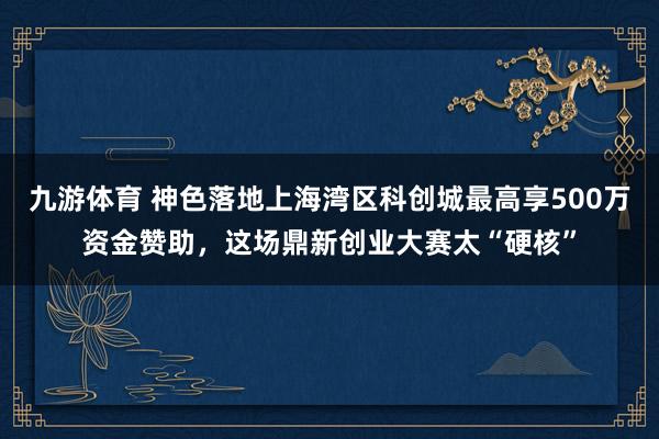 九游体育 神色落地上海湾区科创城最高享500万资金赞助,这场鼎新创业大赛太“硬核”