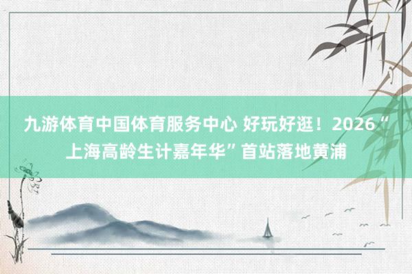 九游体育中国体育服务中心 好玩好逛！2026“上海高龄生计嘉年华”首站落地黄浦