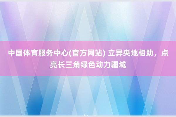中国体育服务中心(官方网站) 立异央地相助，点亮长三角绿色动力疆域