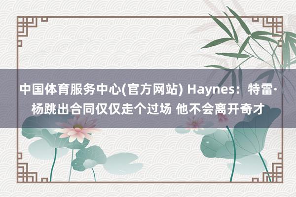 中国体育服务中心(官方网站) Haynes:特雷·杨跳出合同仅仅走个过场 他不会离开奇才