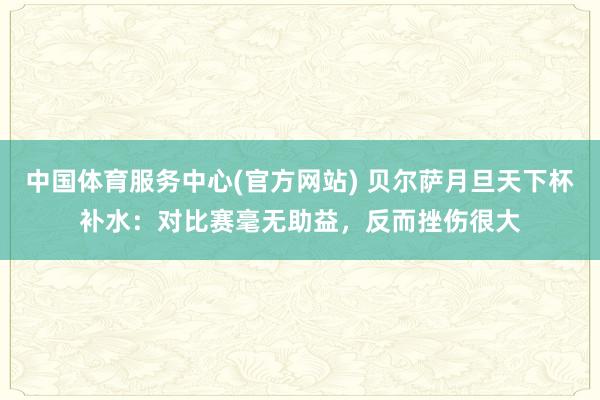 中国体育服务中心(官方网站) 贝尔萨月旦天下杯补水:对比赛毫无助益,反而挫伤很大
